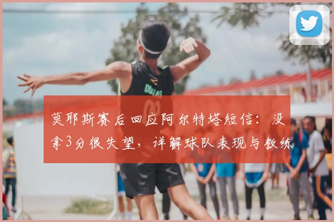 莫耶斯赛后回应阿尔特塔短信：没拿3分很失望，详解球队表现与教练关系