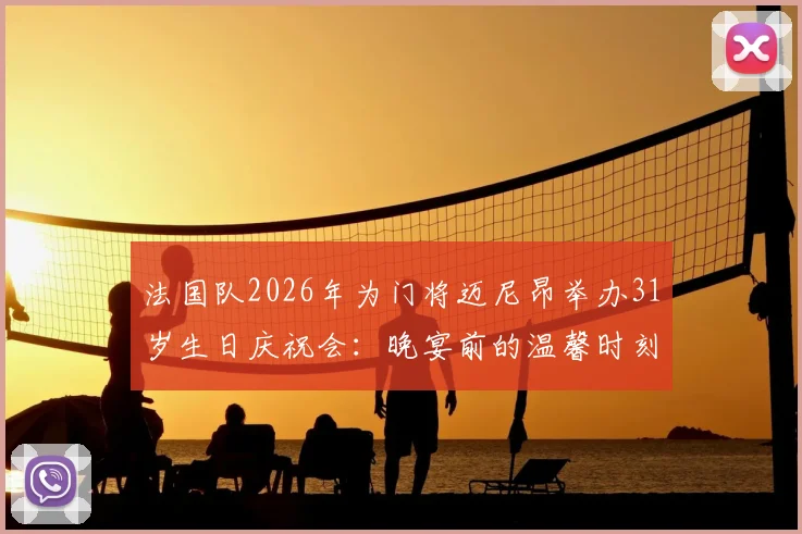 法国队2026年为门将迈尼昂举办31岁生日庆祝会:晚宴前的温馨时刻与团队精神全记录