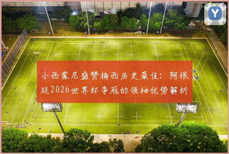 小西蒙尼盛赞梅西历史最佳：阿根廷2026世界杯争冠的领袖优势解析与展望