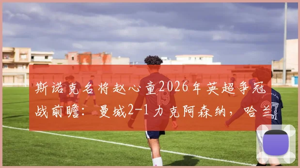 斯诺克名将赵心童2026年英超争冠战前瞻:曼城2-1力克阿森纳,哈兰德关键进球锁定胜局