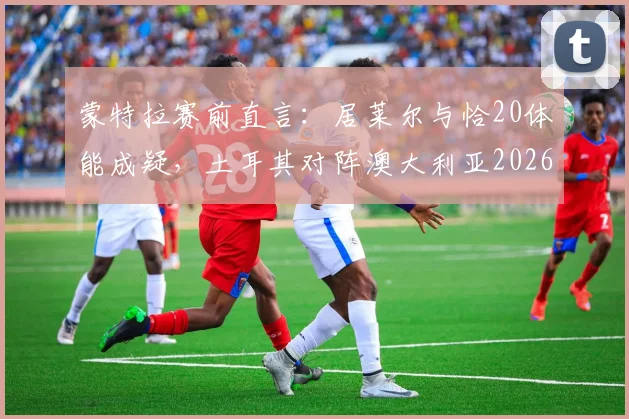 蒙特拉赛前直言：居莱尔与恰20体能成疑，土耳其对阵澳大利亚2026比赛前景艰难