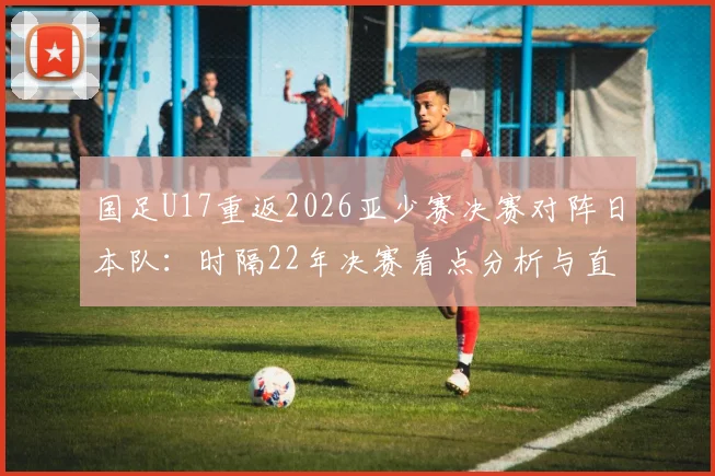国足U17重返2026亚少赛决赛对阵日本队：时隔22年决赛看点分析与直播指南