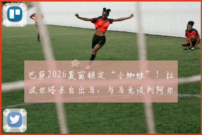 巴萨2026夏窗锁定“小蜘蛛”！拉波尔塔亲自出马，与马竞谈判阿尔瓦雷斯转会最新进展分析