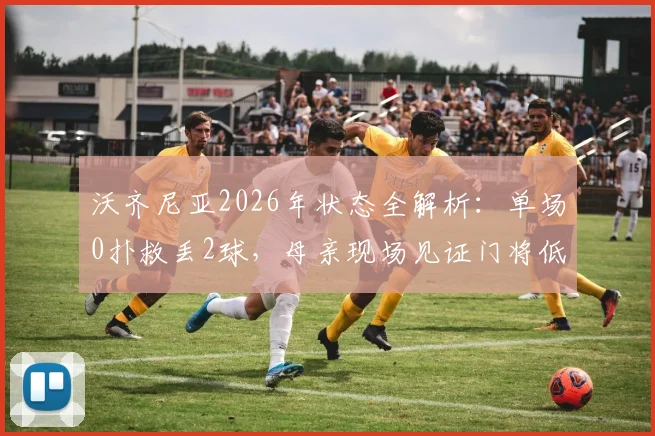 沃齐尼亚2026年状态全解析：单场0扑救丢2球，母亲现场见证门将低迷时刻