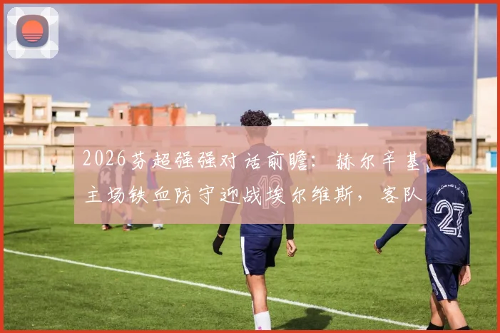 2026芬超强强对话前瞻：赫尔辛基主场铁血防守迎战埃尔维斯，客队能否打破客场不胜魔咒？
