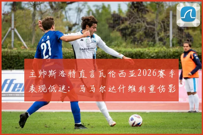 主帅斯洛特直言瓦伦西亚2026赛季表现低迷：马马尔达什维利重伤影响巨大，球队急需调整方向