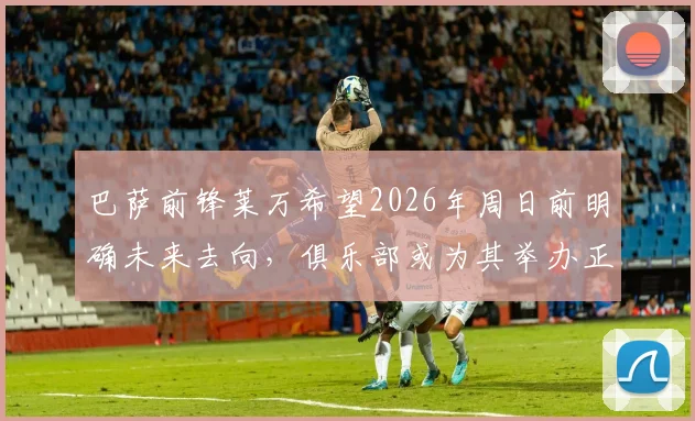 巴萨前锋莱万希望2026年周日前明确未来去向，俱乐部或为其举办正式告别仪式