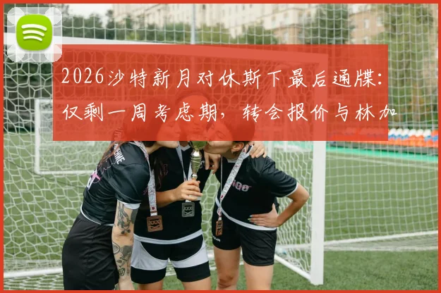 2026沙特新月对休斯下最后通牒：仅剩一周考虑期，转会报价与林加德备选方案成焦点