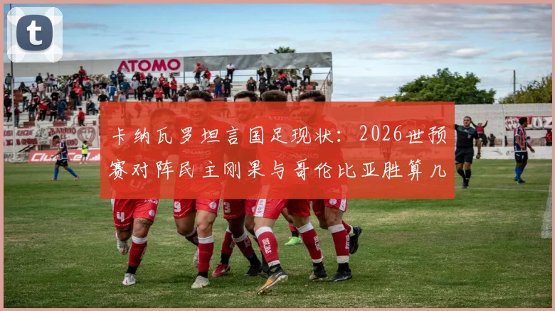 卡纳瓦罗坦言国足现状：2026世预赛对阵民主刚果与哥伦比亚胜算几何？实力对比深度解析