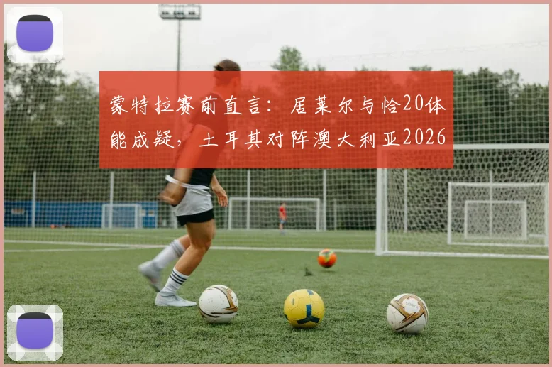 蒙特拉赛前直言：居莱尔与恰20体能成疑，土耳其对阵澳大利亚2026比赛前景艰难