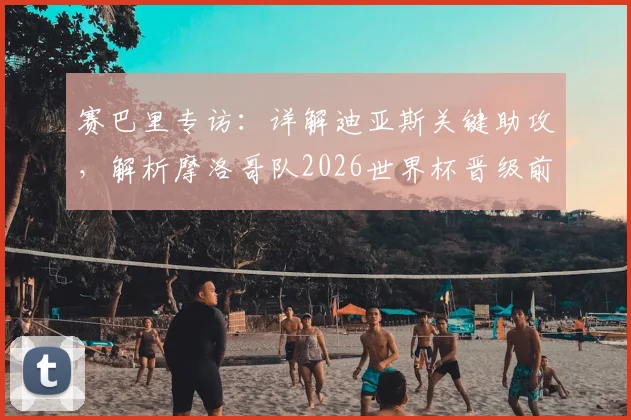 赛巴里专访：详解迪亚斯关键助攻，解析摩洛哥队2026世界杯晋级前景与阵容实力