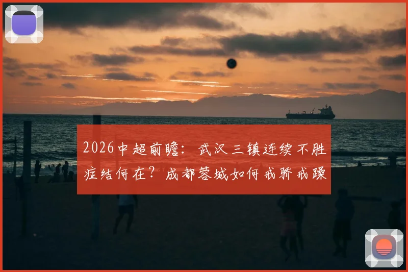 2026中超前瞻：武汉三镇连续不胜症结何在？成都蓉城如何戒骄戒躁稳拿三分？