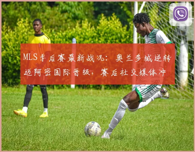 MLS季后赛最新战况：奥兰多城逆转迈阿密国际晋级，赛后社交媒体冲突引发球迷热议