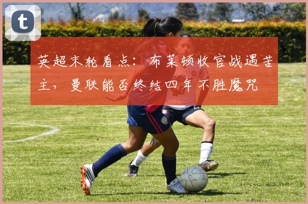 英超末轮看点:布莱顿收官战遇苦主,曼联能否终结四年不胜魔咒