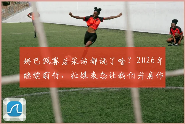 姆巴佩赛后采访都说了啥？2026年继续前行，社媒表态让我们并肩作战传递了什么信息