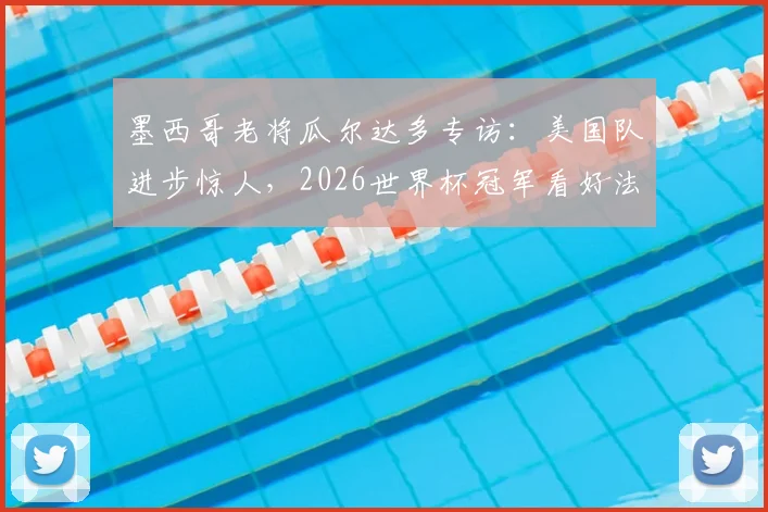 墨西哥老将瓜尔达多专访：美国队进步惊人，2026世界杯冠军看好法国与阿根廷两大热门