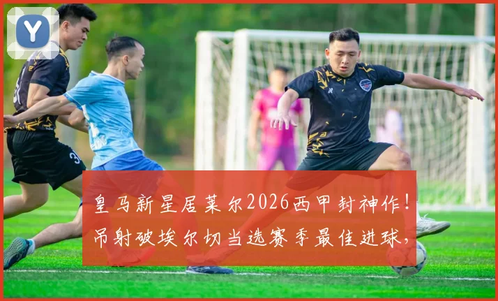皇马新星居莱尔2026西甲封神作！吊射破埃尔切当选赛季最佳进球，这记神仙球你看过没？